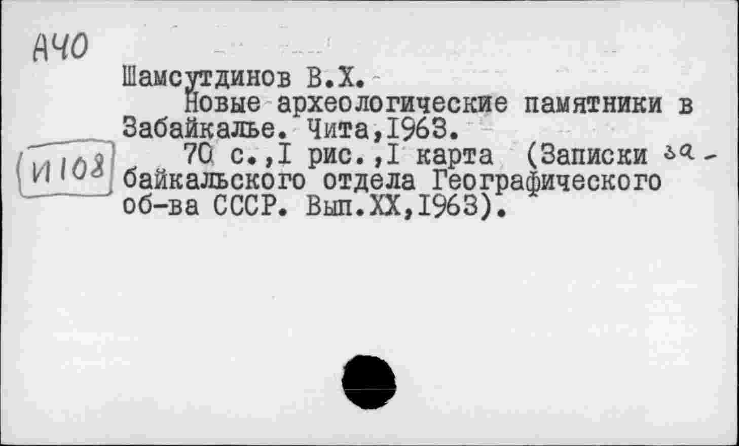 ﻿wo
Шамсутдинов В.Х.
новые археологические памятники в Забайкалье. Чита,1963.
ТГіліі 70 с.,1 рис.,1 карта (Записки , н « байкальского отдела Географического
' об-ва СССР. Вып.ХХ,1963).